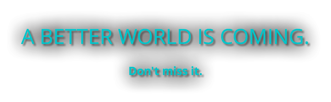 A BETTER WORLD IS COMING. Don't miss it.